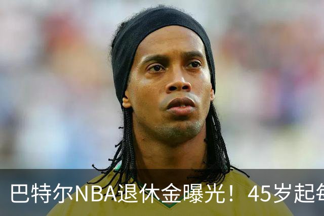 巴特尔NBA退休金曝光！45岁起每月领钱，62岁后数字惊人真羡慕